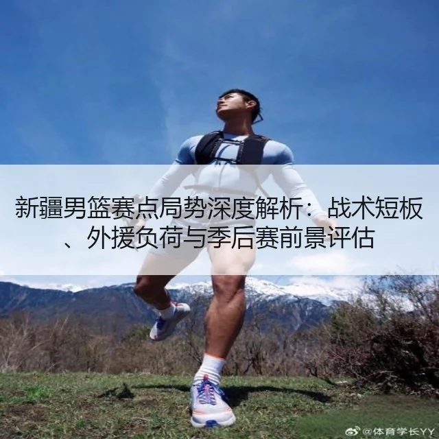 新疆男篮赛点局势深度解析：战术短板、外援负荷与季后赛前景评估